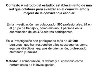 Contexto y método del estudio: establecimiento de una
 red que colabora para avanzar en el conocimiento y
           mejora de la convivencia escolar


En la investigación han colaborado 500 profesionales: 24 en
 el grupo de trabajo y, como mínimo, 1 persona en la
 coordinación de los 470 centros participantes.

En la investigación han participando más de 40.000
  personas, que han respondido a los cuestionarios como:
  equipos directivos, equipos de orientación, profesorado,
  alumnado y familias.

Método: la colaboración, el debate y el consenso como
  herramientas de la investigación.
 