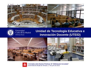 V Jornadas sobre Buenas Prácticas: El “bibliotecario incrustado”
Universidad de Alcalá de Henares, 17 de junio de 2013
Unidad de Tecnología Educativa e
Innovación Docente (UTEID)
 