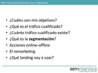 Me estoy planteando usar Adwords
• ¿Cuáles son mis objetivos?
• ¿Qué es el tráfico cualificado?
• ¿Cuánto tráfico cualificado existe?
• ¿Qué es la segmentación?
• Acciones online-offline
• El remarketing
• ¿Qué landing voy a usar?
 