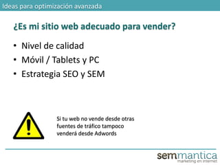 Ideas para optimización avanzada
¿Es mi sitio web adecuado para vender?
Si tu web no vende desde otras
fuentes de tráfico tampoco
venderá desde Adwords
• Nivel de calidad
• Móvil / Tablets y PC
• Estrategia SEO y SEM
 