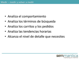 Medir – medir y volver a medir
• Analiza el comportamiento
• Analiza los términos de búsqueda
• Analiza los carritos y los pedidos
• Analiza las tendencias horarias
• Alcanza el nivel de detalle que necesites
 
