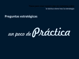 Pasos para crear nuestro plan de marketing online
la táctica viene tras la estrategia
Preguntas estratégicas
un poco de Práctica
 