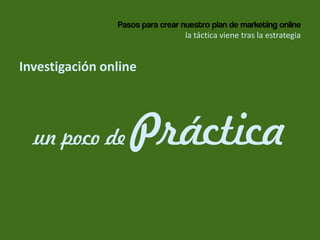 Pasos para crear nuestro plan de marketing online
la táctica viene tras la estrategia
Investigación online
un poco de Práctica
 