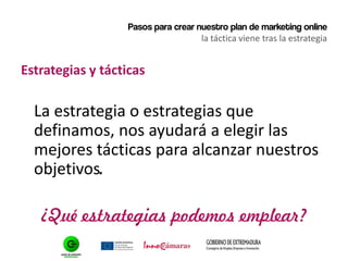 Pasos para crear nuestro plan de marketing online
la táctica viene tras la estrategia
Estrategias y tácticas
La estrategia o estrategias que
definamos, nos ayudará a elegir las
mejores tácticas para alcanzar nuestros
objetivos.
¿Qué estrategias podemos emplear?
 