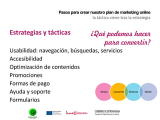 Pasos para crear nuestro plan de marketing online
la táctica viene tras la estrategia
Estrategias y tácticas
Usabilidad: navegación, búsquedas, servicios
Accesibilidad
Optimización de contenidos
Promociones
Formas de pago
Ayuda y soporte
Formularios
¿Qué podemos hacer
para convertir?
Atraer Convertir Retener Medir
 