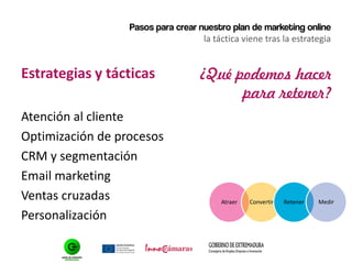 Pasos para crear nuestro plan de marketing online
la táctica viene tras la estrategia
Estrategias y tácticas
Atención al cliente
Optimización de procesos
CRM y segmentación
Email marketing
Ventas cruzadas
Personalización
¿Qué podemos hacer
para retener?
Atraer Convertir Retener Medir
 