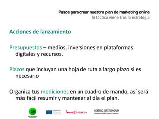 Pasos para crear nuestro plan de marketing online
la táctica viene tras la estrategia
Acciones de lanzamiento
Presupuestos – medios, inversiones en plataformas
digitales y recursos.
Plazos que incluyan una hoja de ruta a largo plazo si es
necesario
Organiza tus mediciones en un cuadro de mando, así será
más fácil resumir y mantener al día el plan.
 