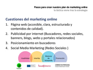 Pasos para crear nuestro plan de marketing online
la táctica viene tras la estrategia
Cuestiones del marketing online
1. Página web (accesible, clara, estructurada y
contenidos de calidad).
2. Publicidad por internet (Buscadores, redes sociales,
banners, blogs, webs y portales relacionados)
3. Posicionamiento en buscadores
4. Social Media Marketing (Redes Sociales )
Usabilidad Interfaz
Motores
de
búsqueda
Promoción
 