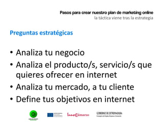 Pasos para crear nuestro plan de marketing online
la táctica viene tras la estrategia
Preguntas estratégicas
• Analiza tu negocio
• Analiza el producto/s, servicio/s que
quieres ofrecer en internet
• Analiza tu mercado, a tu cliente
• Define tus objetivos en internet
 