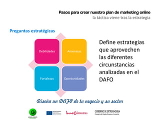 Pasos para crear nuestro plan de marketing online
la táctica viene tras la estrategia
Preguntas estratégicas
Diseña un DAFO de tu negocio y su sector
Debilidades Amenazas
Fortalezas Oportunidades
Define estrategias
que aprovechen
las diferentes
circunstancias
analizadas en el
DAFO
 