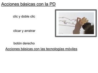 Acciones básicas con la PD
clic y doble clic
clicar y arratrar
botón derecho
Acciones básicas con las tecnologías móviles
 