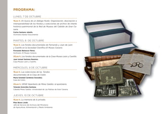 Programa:
Lunes, 7 de octubre
19,oo h. En busca de un diálogo fluido: Organización, descripción e
interoperabilidad de los fondos y colecciones de archivo de interés
histórico-patrimonial de la Red de Museos del Cabildo de Gran Ca-
naria.
Carlos Santana Jubells.
Archivero-Gestor Documental.
Martes, 8 de Octubre
19,oo h. Los fondos documentales de Fernando y Juan de León 		
y Castillo en la Sociedad Científica El Museo Canario.
Fernando Betancor Pérez.
Archivero. El Museo Canario.
20,oo h. Los fondos documentales de la Casa-Museo León y Castillo.
Juan Ismael Santana Ramírez.
Casa-Museo León y Castillo.
Miércoles, 9 de octubre
19,oo h. Las colecciones de los fondos 	
documentales de la Casa de Colón.
María Soledad Cárdenes González.
Casa de Colón.
20,oo h. HPGE Hipertexto de Pérez Galdós: el epistolario.
Yolanda Arencibia Santana.
Cátedra Pérez Galdós. Universidad de Las Palmas de Gran Canaria.
Jueves, 10 de octubre
19,oo h. La memoria de lo privado.
Pilar Bravo Lledó.
Jefe de Servicio de Archivos del Ministerio
de Agricultura, Alimentación y Medio Ambiente.
 