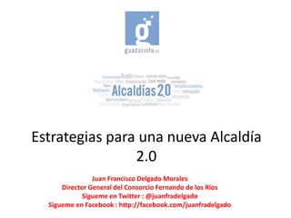 Estrategias para una nueva Alcaldía
                2.0
                Juan Francisco Delgado Morales
      Director General del Consorcio Fernando de los Ríos
             Sígueme en Twitter : @juanfradelgado
  Sígueme en Facebook : http://facebook.com/juanfradelgado
 
