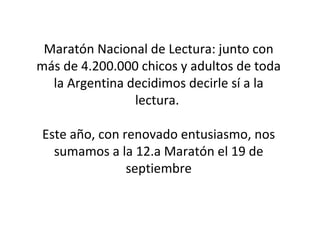 Maratón Nacional de Lectura: junto con 
más de 4.200.000 chicos y adultos de toda 
la Argentina decidimos decirle sí a la 
lectura. 
Este año, con renovado entusiasmo, nos 
sumamos a la 12.a Maratón el 19 de 
septiembre 
 