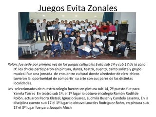 Juegos Evita Zonales 
Rolón, fue sede por primera vez de los juegos culturales Evita sub 14 y sub 17 de la zona 
IX. los chicos participaron en pintura, danza, teatro, cuento, canto solista y grupo 
musical.Fue una jornada de encuentro cultural donde alrededor de cien chicos 
tuvieron la oportunidad de compartir su arte con sus pares de las distintas 
localidades. 
Los seleccionados de nuestro colegio fueron: en pintura sub 14, 2º puesto fue para 
Yanela Torres En teatro sub 14, el 1º lugar lo obtuvo el colegio Ramón Rodil de 
Rolón, actuaron Pedro Kletzel, Ignacio Suarez, Ludmila Busch y Candela Laserna, En la 
disciplina cuento sub 17 el 1º lugar lo obtuvo Lourdes Rodríguez Bohn, en pintura sub 
17 el 3º lugar fue para Joaquín Much 
 