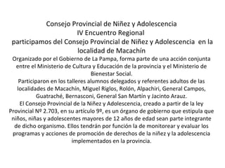Consejo Provincial de Niñez y Adolescencia 
IV Encuentro Regional 
participamos del Consejo Provincial de Niñez y Adolescencia en la 
localidad de Macachín 
Organizado por el Gobierno de La Pampa, forma parte de una acción conjunta 
entre el Ministerio de Cultura y Educación de la provincia y el Ministerio de 
Bienestar Social. 
Participaron en los talleres alumnos delegados y referentes adultos de las 
localidades de Macachín, Miguel Riglos, Rolón, Alpachiri, General Campos, 
Guatraché, Bernasconi, General San Martín y Jacinto Arauz. 
El Consejo Provincial de la Niñez y Adolescencia, creado a partir de la ley 
Provincial Nº 2.703, en su artículo 9º, es un órgano de gobierno que estipula que 
niños, niñas y adolescentes mayores de 12 años de edad sean parte integrante 
de dicho organismo. Ellos tendrán por función la de monitorear y evaluar los 
programas y acciones de promoción de derechos de la niñez y la adolescencia 
implementados en la provincia. 
 
