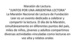 Maratón de Lectura. 
"JUNTOS POR UNA ARGENTINA LECTORA" 
La Maratón Nacional de Lectura de Fundación 
Leer es un evento dedicado a celebrar y 
compartir la lectura. El día de la Maratón, 
simultáneamente en diferentes puntos del país, 
miles de niños, jóvenes y adultos compartimos 
diversas actividades vinculadas como lecturas en 
voz alta y relatos orales 
 
