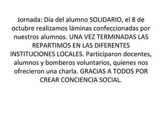 Jornada: Día del alumno SOLIDARIO, el 8 de 
octubre realizamos láminas confeccionadas por 
nuestros alumnos. UNA VEZ TERMINADAS LAS 
REPARTIMOS EN LAS DIFERENTES 
INSTITUCIONES LOCALES. Participaron docentes, 
alumnos y bomberos voluntarios, quienes nos 
ofrecieron una charla. GRACIAS A TODOS POR 
CREAR CONCIENCIA SOCIAL. 
 