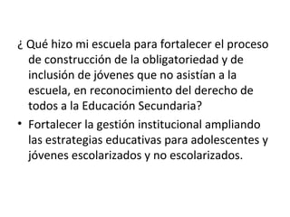 ¿ Qué hizo mi escuela para fortalecer el proceso 
de construcción de la obligatoriedad y de 
inclusión de jóvenes que no asistían a la 
escuela, en reconocimiento del derecho de 
todos a la Educación Secundaria? 
• Fortalecer la gestión institucional ampliando 
las estrategias educativas para adolescentes y 
jóvenes escolarizados y no escolarizados. 
 