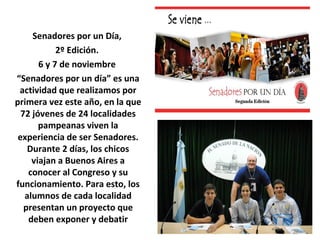 Senadores por un Día, 
2º Edición. 
6 y 7 de noviembre 
“Senadores por un día” es una 
actividad que realizamos por 
primera vez este año, en la que 
72 jóvenes de 24 localidades 
pampeanas viven la 
experiencia de ser Senadores. 
Durante 2 días, los chicos 
viajan a Buenos Aires a 
conocer al Congreso y su 
funcionamiento. Para esto, los 
alumnos de cada localidad 
presentan un proyecto que 
deben exponer y debatir 
