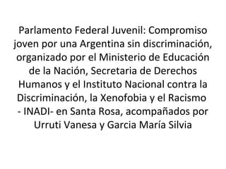 Parlamento Federal Juvenil: Compromiso 
joven por una Argentina sin discriminación, 
organizado por el Ministerio de Educación 
de la Nación, Secretaria de Derechos 
Humanos y el Instituto Nacional contra la 
Discriminación, la Xenofobia y el Racismo 
- INADI- en Santa Rosa, acompañados por 
Urruti Vanesa y Garcia María Silvia 
 