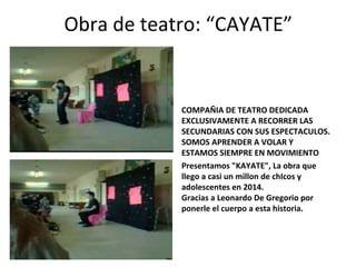 Obra de teatro: “CAYATE” 
COMPAÑIA DE TEATRO DEDICADA 
EXCLUSIVAMENTE A RECORRER LAS 
SECUNDARIAS CON SUS ESPECTACULOS. 
SOMOS APRENDER A VOLAR Y 
ESTAMOS SIEMPRE EN MOVIMIENTO 
Presentamos "KAYATE", La obra que 
llego a casi un millon de chIcos y 
adolescentes en 2014. 
Gracias a Leonardo De Gregorio por 
ponerle el cuerpo a esta historia. 
 