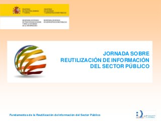 JORNADA SOBRE
                                    REUTILIZACIÓN DE INFORMACIÓN
                                              DEL SECTOR PÚBLICO




Fundamentos de la Reutilización de Información del Sector Público
 