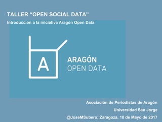 Asociación de Periodistas de Aragón
Universidad San Jorge
@JoseMSubero; Zaragoza, 18 de Mayo de 2017
TALLER “OPEN SOCIAL DATA”
Introducción a la iniciativa Aragón Open Data
 