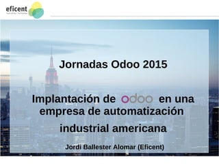 1
Jornadas Odoo 2015
Implantación de en una
empresa de automatización
industrial americana
Jordi Ballester Alomar (Eficent)
 