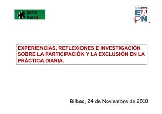 EXPERIENCIAS, REFLEXIONES E INVESTIGACIÓN
SOBRE LA PARTICIPACIÓN Y LA EXCLUSIÓN EN LA
PRÁCTICA DIARIA.
Bilbao, 24 de Noviembre de 2010
 