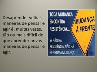 Desaprender velhas
maneiras de pensar e
agir é, muitas vezes,
tão ou mais difícil do
que aprender novas
maneiras de pensar e
agir.
 