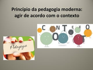 Princípio da pedagogia moderna:
agir de acordo com o contexto
 