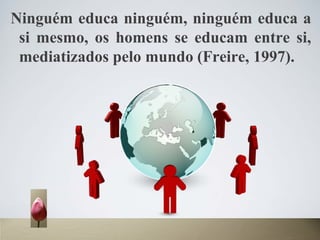 Ninguém educa ninguém, ninguém educa a
si mesmo, os homens se educam entre si,
mediatizados pelo mundo (Freire, 1997).
 