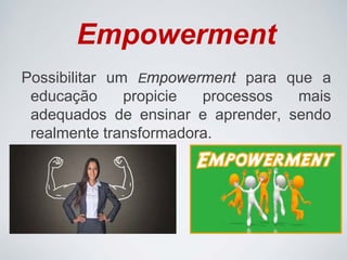 Empowerment
Possibilitar um Empowerment para que a
educação propicie processos mais
adequados de ensinar e aprender, sendo
realmente transformadora.
 