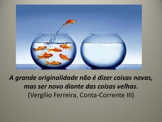 A grande originalidade não é dizer coisas novas,
mas ser novo diante das coisas velhas.
(Vergílio Ferreira, Conta-Corrente III)
 
