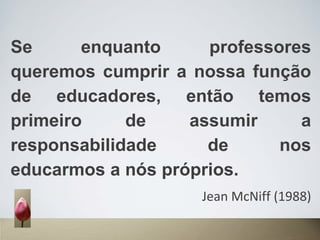 Se enquanto professores
queremos cumprir a nossa função
de educadores, então temos
primeiro de assumir a
responsabilidade de nos
educarmos a nós próprios.
Jean McNiff (1988)
 