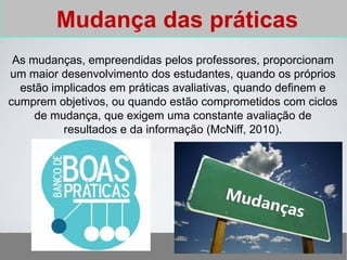 Mudança das práticas
As mudanças, empreendidas pelos professores, proporcionam
um maior desenvolvimento dos estudantes, quando os próprios
estão implicados em práticas avaliativas, quando definem e
cumprem objetivos, ou quando estão comprometidos com ciclos
de mudança, que exigem uma constante avaliação de
resultados e da informação (McNiff, 2010).
 