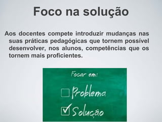 Foco na solução
Aos docentes compete introduzir mudanças nas
suas práticas pedagógicas que tornem possível
desenvolver, nos alunos, competências que os
tornem mais proficientes.
 