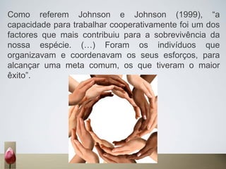 Como referem Johnson e Johnson (1999), “a
capacidade para trabalhar cooperativamente foi um dos
factores que mais contribuiu para a sobrevivência da
nossa espécie. (…) Foram os indivíduos que
organizavam e coordenavam os seus esforços, para
alcançar uma meta comum, os que tiveram o maior
êxito”.
 