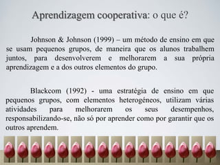 Aprendizagem cooperativa: o que é?
Johnson & Johnson (1999) – um método de ensino em que
se usam pequenos grupos, de maneira que os alunos trabalhem
juntos, para desenvolverem e melhorarem a sua própria
aprendizagem e a dos outros elementos do grupo.
Blackcom (1992) - uma estratégia de ensino em que
pequenos grupos, com elementos heterogéneos, utilizam várias
atividades para melhorarem os seus desempenhos,
responsabilizando-se, não só por aprender como por garantir que os
outros aprendem.
 