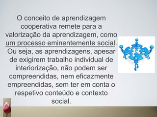 O conceito de aprendizagem
cooperativa remete para a
valorização da aprendizagem, como
um processo eminentemente social.
Ou seja, as aprendizagens, apesar
de exigirem trabalho individual de
interiorização, não podem ser
compreendidas, nem eficazmente
empreendidas, sem ter em conta o
respetivo conteúdo e contexto
social.
 