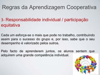 Regras da Aprendizagem Cooperativa
3- Responsabilidade individual / participação
equitativa
Cada um esforça-se o mais que pode no trabalho, contribuindo
assim para o sucesso do grupo e, por isso, sabe que o seu
desempenho é valorizado pelos outros.
Pelo facto de aprenderem juntos, os alunos sentem que
adquirem uma grande competência individual.
 