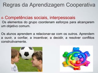 Regras da Aprendizagem Cooperativa
4- Competências sociais, interpessoais
Os elementos do grupo coordenam esforços para alcançarem
um objetivo comum.
Os alunos aprendem a relacionar-se com os outros. Aprendem
a ouvir, a confiar, a incentivar, a decidir, a resolver conflitos
construtivamente.
 