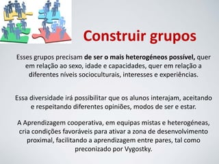 Construir grupos
Esses grupos precisam de ser o mais heterogéneos possível, quer
em relação ao sexo, idade e capacidades, quer em relação a
diferentes níveis socioculturais, interesses e experiências.
Essa diversidade irá possibilitar que os alunos interajam, aceitando
e respeitando diferentes opiniões, modos de ser e estar.
A Aprendizagem cooperativa, em equipas mistas e heterogéneas,
cria condições favoráveis para ativar a zona de desenvolvimento
proximal, facilitando a aprendizagem entre pares, tal como
preconizado por Vygostky.
 