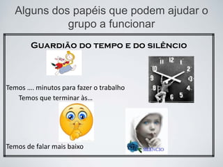 Alguns dos papéis que podem ajudar o
grupo a funcionar
Guardião do tempo e do silêncio
Temos …. minutos para fazer o trabalho
Temos que terminar às…
Temos de falar mais baixo
 