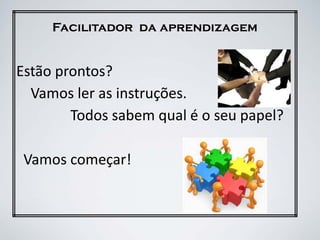 Facilitador da aprendizagem
Estão prontos?
Vamos ler as instruções.
Todos sabem qual é o seu papel?
Vamos começar!
 