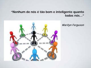 “Nenhum de nós é tão bom e inteligente quanto
todos nós...”
Marilyn Ferguson
 