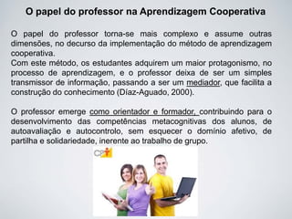 O papel do professor na Aprendizagem Cooperativa
O papel do professor torna-se mais complexo e assume outras
dimensões, no decurso da implementação do método de aprendizagem
cooperativa.
Com este método, os estudantes adquirem um maior protagonismo, no
processo de aprendizagem, e o professor deixa de ser um simples
transmissor de informação, passando a ser um mediador, que facilita a
construção do conhecimento (Díaz-Aguado, 2000).
O professor emerge como orientador e formador, contribuindo para o
desenvolvimento das competências metacognitivas dos alunos, de
autoavaliação e autocontrolo, sem esquecer o domínio afetivo, de
partilha e solidariedade, inerente ao trabalho de grupo.
 