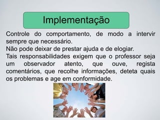 Controle do comportamento, de modo a intervir
sempre que necessário.
Não pode deixar de prestar ajuda e de elogiar.
Tais responsabilidades exigem que o professor seja
um observador atento, que ouve, regista
comentários, que recolhe informações, deteta quais
os problemas e age em conformidade.
Implementação
 