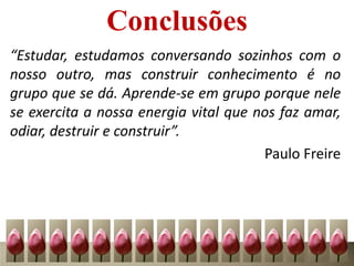 Conclusões
“Estudar, estudamos conversando sozinhos com o
nosso outro, mas construir conhecimento é no
grupo que se dá. Aprende-se em grupo porque nele
se exercita a nossa energia vital que nos faz amar,
odiar, destruir e construir”.
Paulo Freire
 